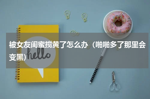 被女友闺蜜搅黄了怎么办（啪啪多了那里会变黑）