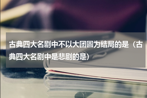 古典四大名剧中不以大团圆为结局的是（古典四大名剧中是悲剧的是）