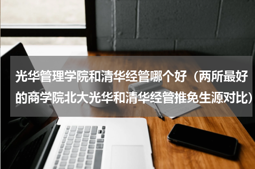 光华管理学院和清华经管哪个好（两所最好的商学院北大光华和清华经管推免生源对比）
