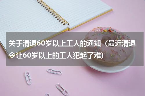 关于清退60岁以上工人的通知（最近清退令让60岁以上的工人犯起了难）