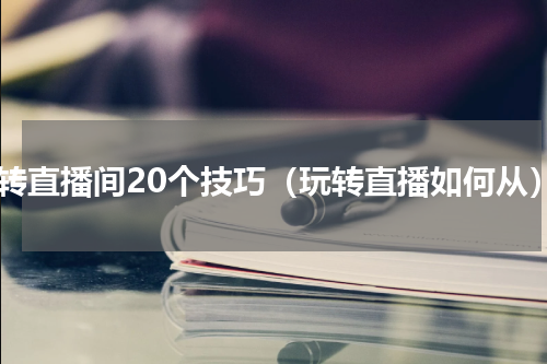 玩转直播间20个技巧（玩转直播如何从）