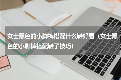 女士黑色的小脚裤搭配什么鞋好看（女士黑色的小脚裤搭配鞋子技巧）