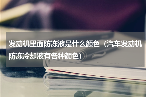 发动机里面防冻液是什么颜色（汽车发动机防冻冷却液有各种颜色）