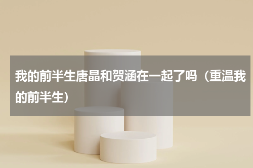 我的前半生唐晶和贺涵在一起了吗（重温我的前半生）