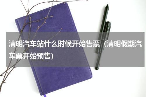 清明汽车站什么时候开始售票（清明假期汽车票开始预售）