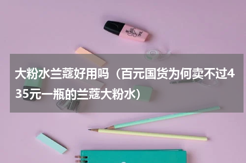 大粉水兰蔻好用吗（百元国货为何卖不过435元一瓶的兰蔻大粉水）