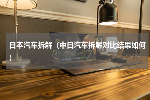 日本汽车拆解（中日汽车拆解对比结果如何）