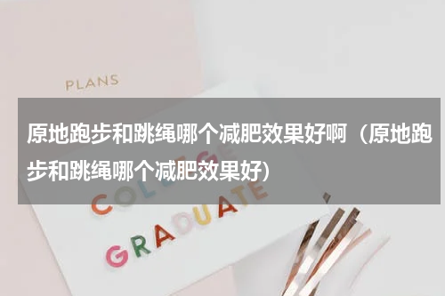 原地跑步和跳绳哪个减肥效果好啊（原地跑步和跳绳哪个减肥效果好）