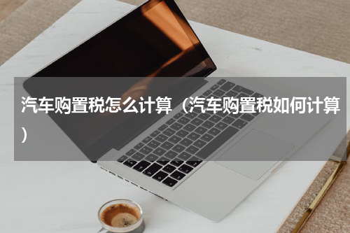 汽车购置税怎么计算（汽车购置税如何计算）