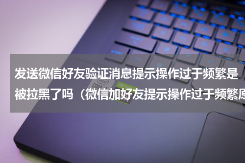 发送微信好友验证消息提示操作过于频繁是被拉黑了吗（微信加好友提示操作过于频繁原因）