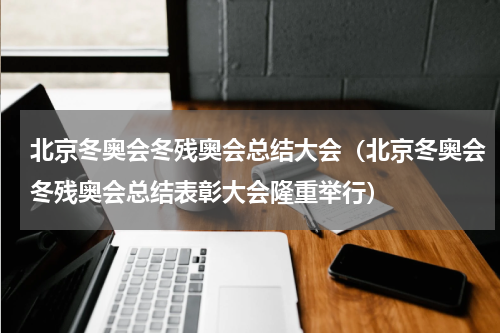 北京冬奥会冬残奥会总结大会（北京冬奥会冬残奥会总结表彰大会隆重举行）