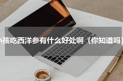 小孩吃西洋参有什么好处啊（你知道吗）