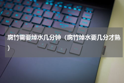 腐竹需要焯水几分钟（腐竹焯水要几分才熟）