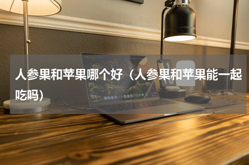 人参果和苹果哪个好（人参果和苹果能一起吃吗）