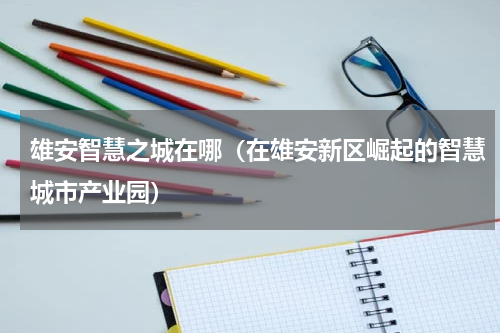 雄安智慧之城在哪（在雄安新区崛起的智慧城市产业园）