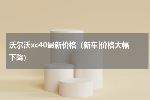 沃尔沃xc40最新价格（新车|价格大幅下降）
