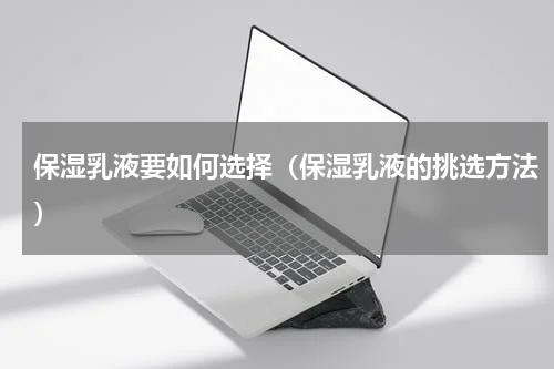 保湿乳液要如何选择（保湿乳液的挑选方法）