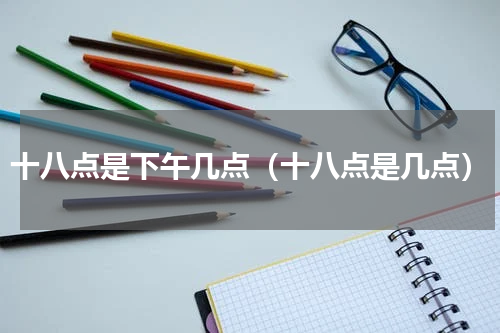 十八点是下午几点（十八点是几点）
