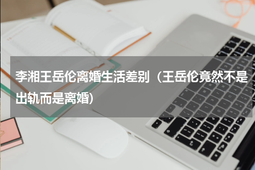 李湘王岳伦离婚生活差别（王岳伦竟然不是出轨而是离婚）