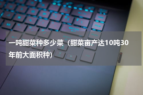 一吨甜菜种多少菜（甜菜亩产达10吨30年前大面积种）
