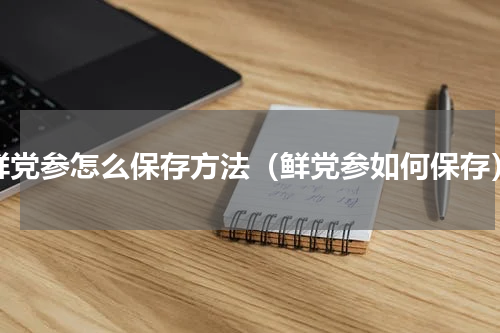鲜党参怎么保存方法（鲜党参如何保存）