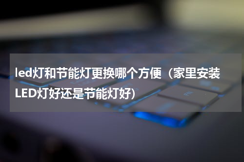 led灯和节能灯更换哪个方便（家里安装LED灯好还是节能灯好）