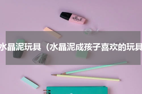 做水晶泥玩具（水晶泥成孩子喜欢的玩具）