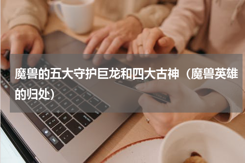 魔兽的五大守护巨龙和四大古神（魔兽英雄的归处）