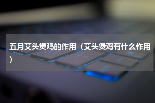 五月艾头煲鸡的作用（艾头煲鸡有什么作用）