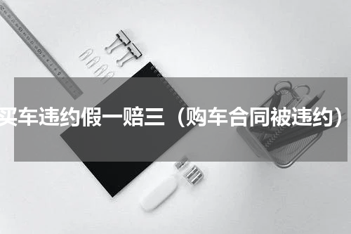 买车违约假一赔三（购车合同被违约）