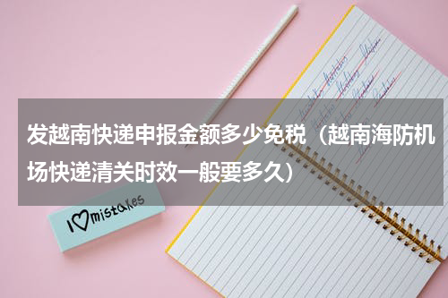 发越南快递申报金额多少免税（越南海防机场快递清关时效一般要多久）