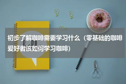 初步了解咖啡需要学习什么（零基础的咖啡爱好者该如何学习咖啡）