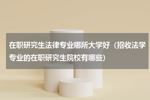 在职研究生法律专业哪所大学好（招收法学专业的在职研究生院校有哪些）