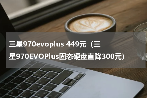 三星970evoplus 449元（三星970EVOPlus固态硬盘直降300元）