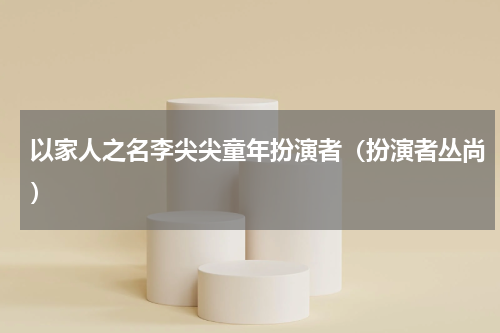 以家人之名李尖尖童年扮演者（扮演者丛尚）