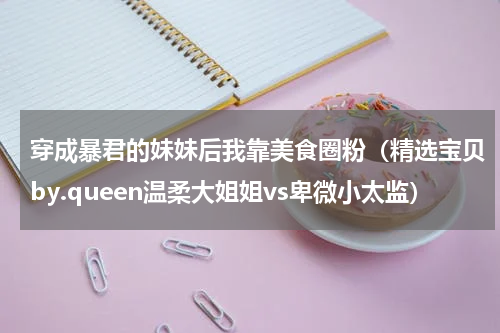 穿成暴君的妹妹后我靠美食圈粉（精选宝贝by.queen温柔大姐姐vs卑微小太监）