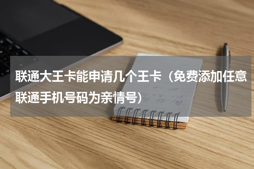 联通大王卡能申请几个王卡（免费添加任意联通手机号码为亲情号）
