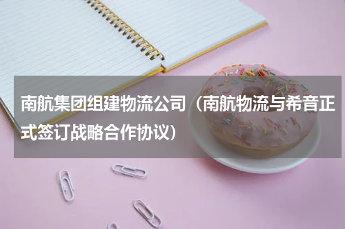南航集团组建物流公司（南航物流与希音正式签订战略合作协议）