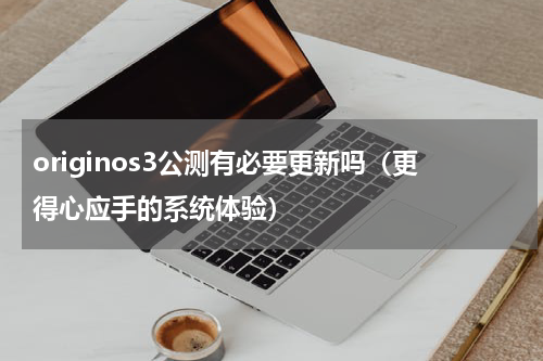 originos3公测有必要更新吗（更得心应手的系统体验）