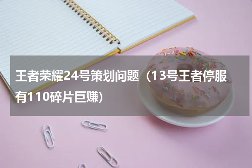王者荣耀24号策划问题（13号王者停服有110碎片巨赚）