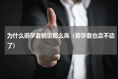 为什么避孕套销量那么高（避孕套也卖不动了）