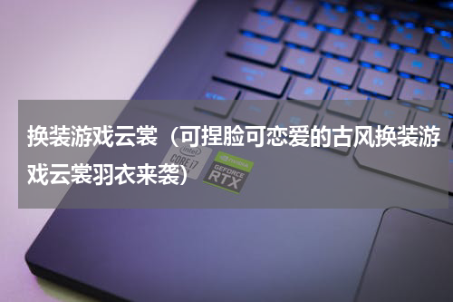 换装游戏云裳（可捏脸可恋爱的古风换装游戏云裳羽衣来袭）