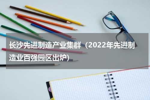 长沙先进制造产业集群（2022年先进制造业百强园区出炉）