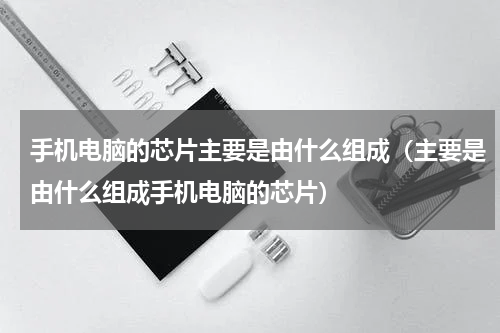 手机电脑的芯片主要是由什么组成（主要是由什么组成手机电脑的芯片）