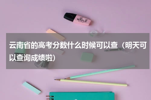 云南省的高考分数什么时候可以查（明天可以查询成绩啦）