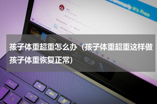 孩子体重超重怎么办（孩子体重超重这样做孩子体重恢复正常）