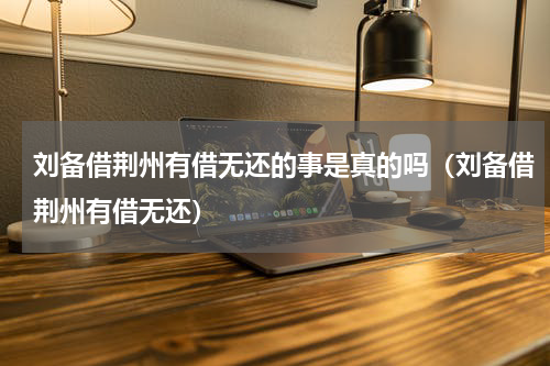 刘备借荆州有借无还的事是真的吗（刘备借荆州有借无还）