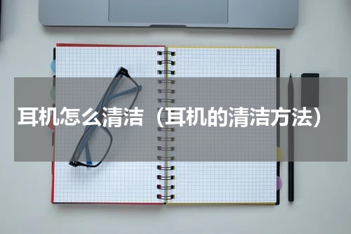 耳机怎么清洁（耳机的清洁方法）