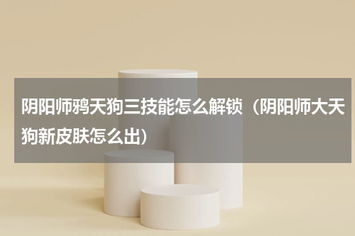 阴阳师鸦天狗三技能怎么解锁（阴阳师大天狗新皮肤怎么出）