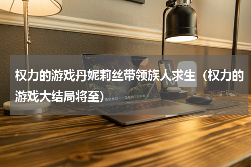 权力的游戏丹妮莉丝带领族人求生（权力的游戏大结局将至）